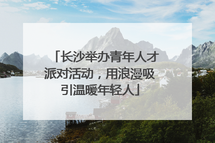 长沙举办青年人才派对活动，用浪漫吸引温暖年轻人
