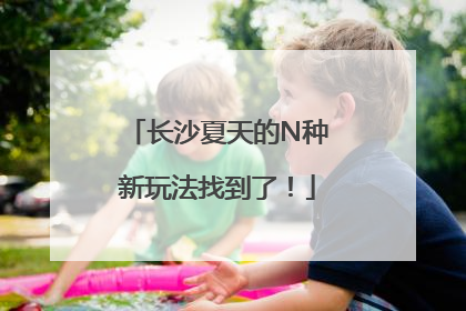 长沙夏天的N种新玩法找到了！