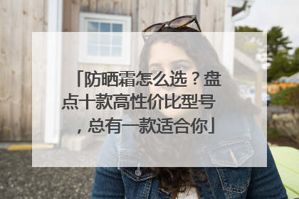 防晒霜怎么选？盘点十款高性价比型号，总有一款适合你