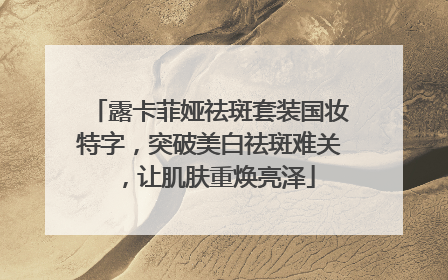 露卡菲娅祛斑套装国妆特字，突破美白祛斑难关，让肌肤重焕亮泽