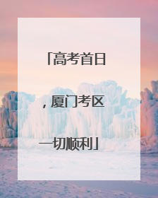 高考首日，厦门考区一切顺利