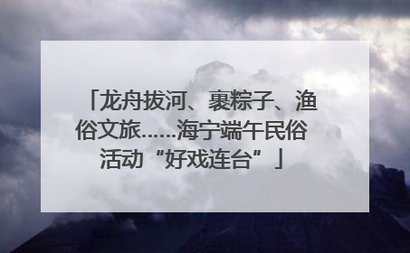 龙舟拔河、裹粽子、渔俗文旅……海宁端午民俗活动“好戏连台”