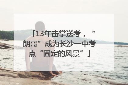 13年击掌送考，“朗哥”成为长沙一中考点“固定的风景”