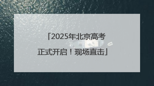 2025年北京高考正式开启！现场直击