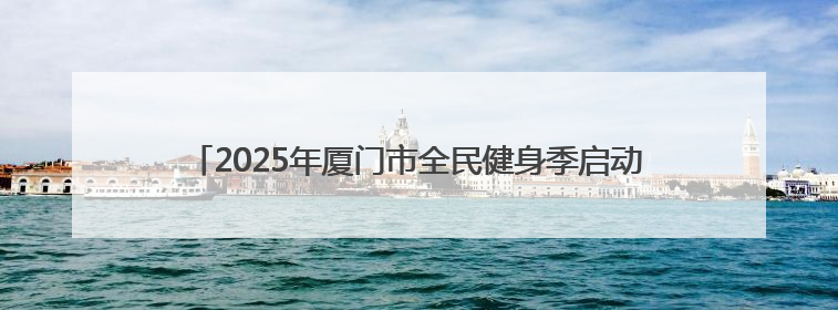 2025年厦门市全民健身季启动 将“为民办实事”刻入赛事基因