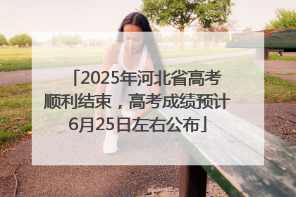 2025年河北省高考顺利结束，高考成绩预计6月25日左右公布