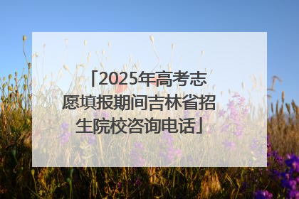 2025年高考志愿填报期间吉林省招生院校咨询电话