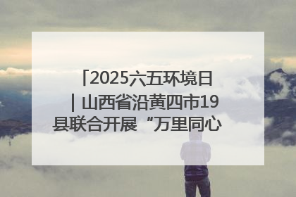 2025六五环境日｜山西省沿黄四市19县联合开展“万里同心，共护黄河”环保志愿者助力一泓清水入黄河公益活动