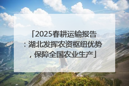 2025春耕运输报告：湖北发挥农资枢纽优势，保障全国农业生产