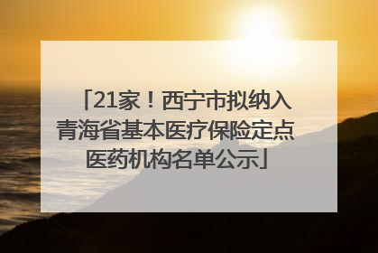 21家！西宁市拟纳入青海省基本医疗保险定点医药机构名单公示