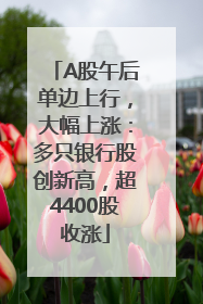 A股午后单边上行，大幅上涨：多只银行股创新高，超4400股收涨