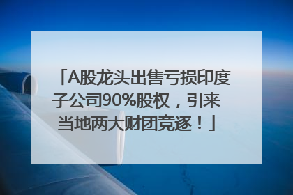A股龙头出售亏损印度子公司90%股权，引来当地两大财团竞逐！