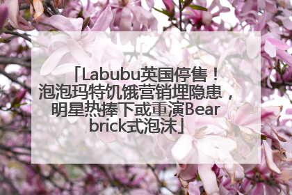 Labubu英国停售！泡泡玛特饥饿营销埋隐患，明星热捧下或重演Bearbrick式泡沫